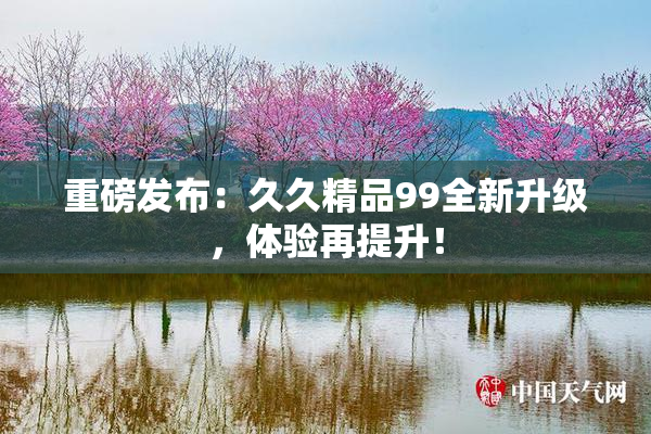 重磅发布：久久精品99全新升级，体验再提升！
