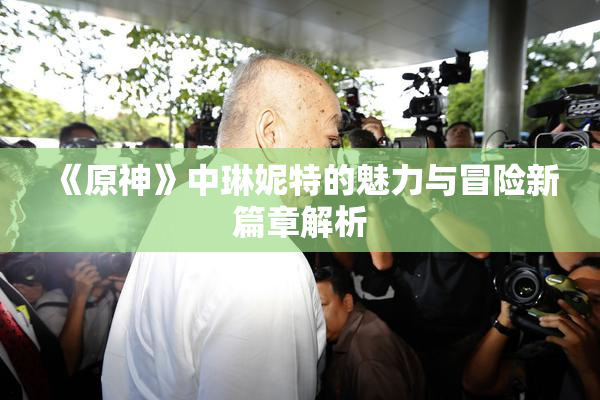 《原神》中琳妮特的魅力与冒险新篇章解析