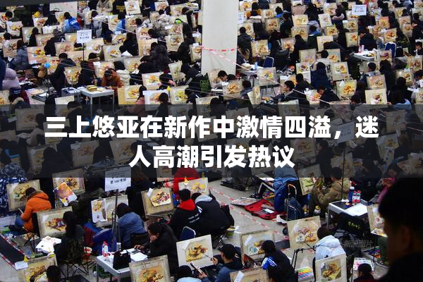 三上悠亚在新作中激情四溢，迷人高潮引发热议