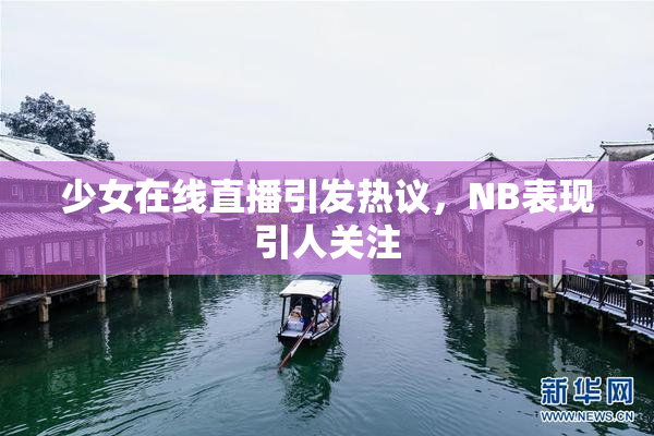少女在线直播引发热议，NB表现引人关注