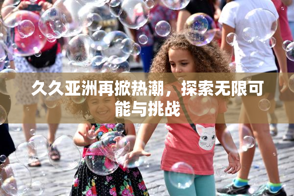 久久亚洲再掀热潮，探索无限可能与挑战