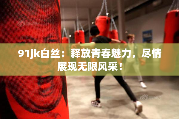 91jk白丝：释放青春魅力，尽情展现无限风采！