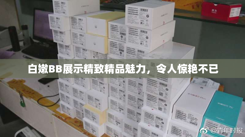 白嫩BB展示精致精品魅力，令人惊艳不已