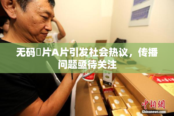 无码婬片A片引发社会热议，传播问题亟待关注