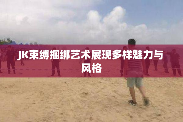 JK束缚捆绑艺术展现多样魅力与风格