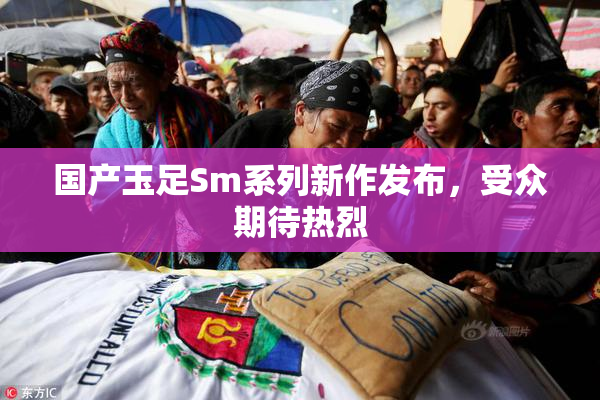 国产玉足Sm系列新作发布，受众期待热烈
