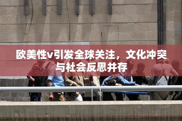 欧美性v引发全球关注，文化冲突与社会反思并存