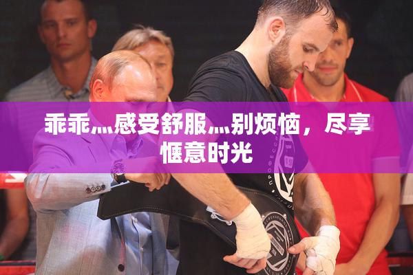 乖乖灬感受舒服灬别烦恼，尽享惬意时光