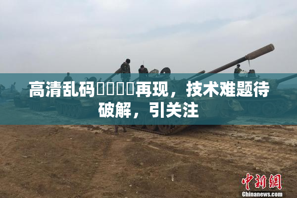 高清乱码❌‌❌‌再现，技术难题待破解，引关注