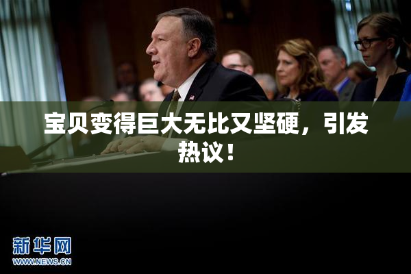 宝贝变得巨大无比又坚硬，引发热议！