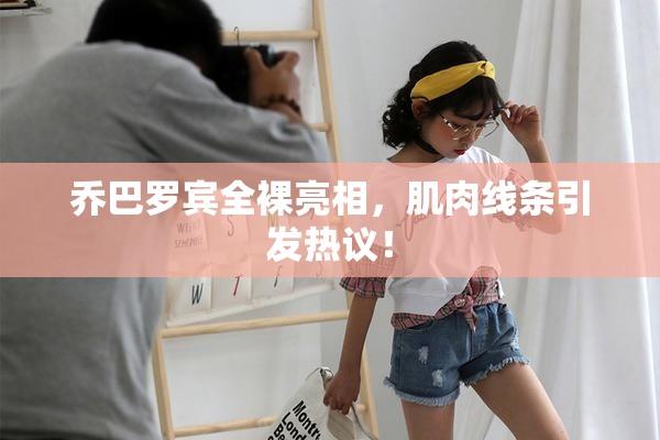 乔巴罗宾全裸亮相，肌肉线条引发热议！