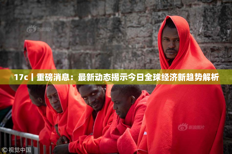 17c丨重磅消息：最新动态揭示今日全球经济新趋势解析
