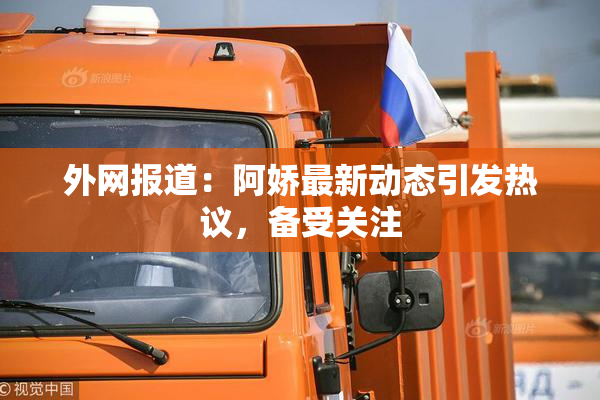 外网报道：阿娇最新动态引发热议，备受关注