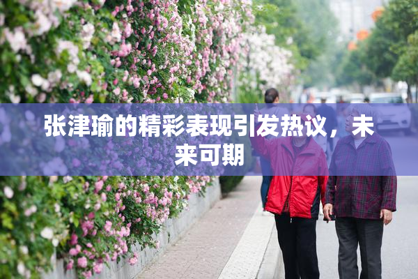 张津瑜的精彩表现引发热议，未来可期
