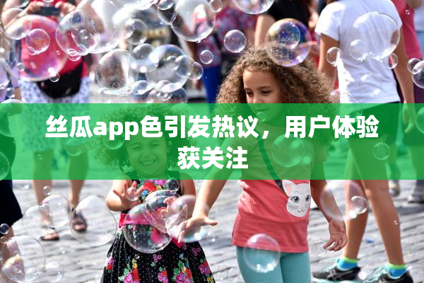 丝瓜app色引发热议，用户体验获关注