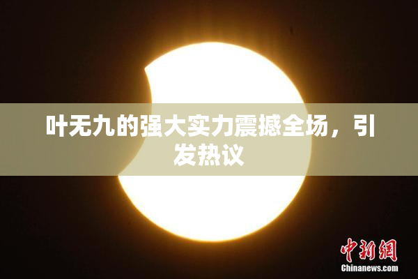 叶无九的强大实力震撼全场，引发热议