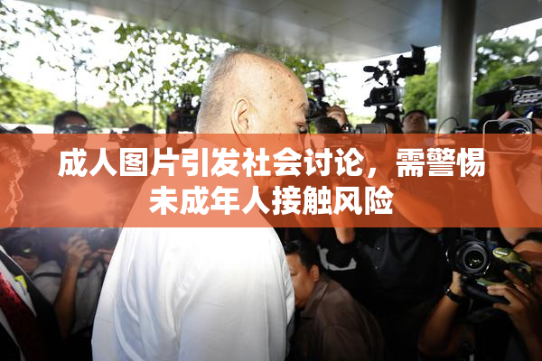 成人图片引发社会讨论，需警惕未成年人接触风险
