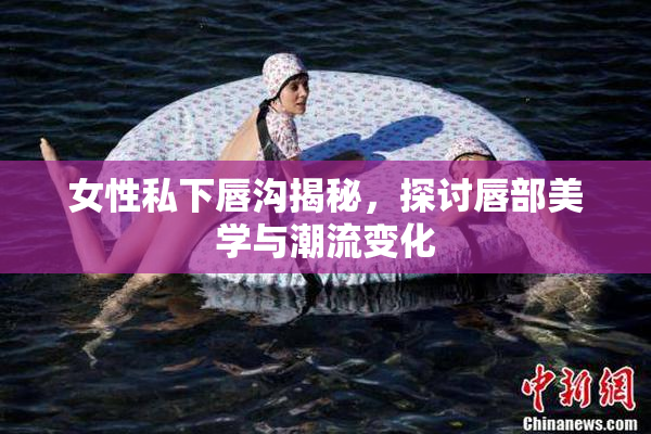 女性私下唇沟揭秘，探讨唇部美学与潮流变化