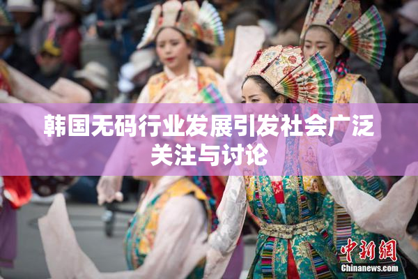 韩国无码行业发展引发社会广泛关注与讨论