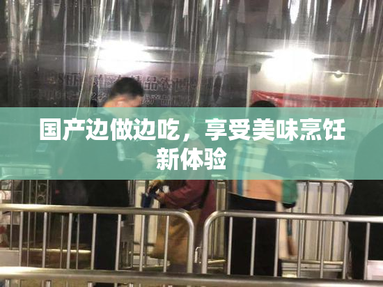 国产边做边吃，享受美味烹饪新体验
