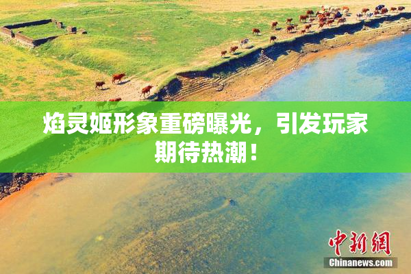 焰灵姬形象重磅曝光，引发玩家期待热潮！