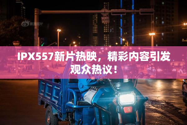 IPX557新片热映，精彩内容引发观众热议！