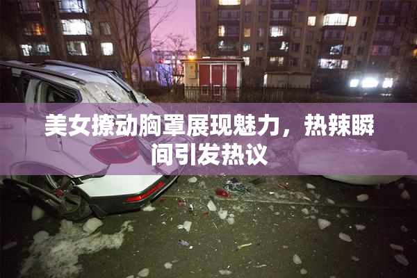 美女撩动胸罩展现魅力，热辣瞬间引发热议