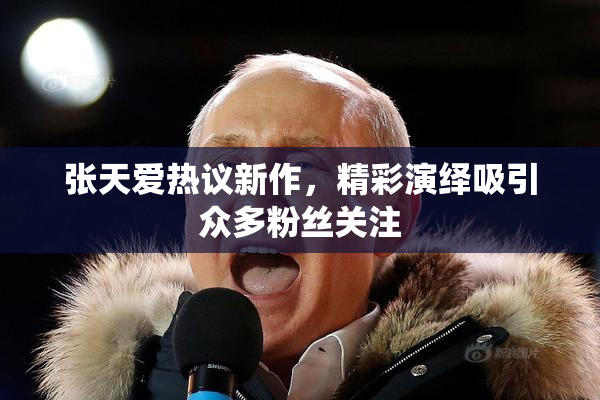 张天爱热议新作，精彩演绎吸引众多粉丝关注