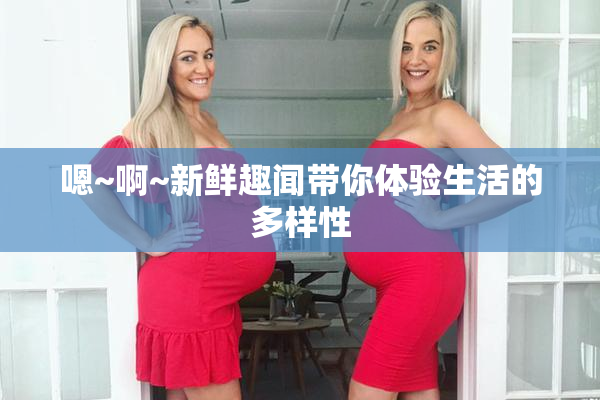 嗯~啊~新鲜趣闻带你体验生活的多样性
