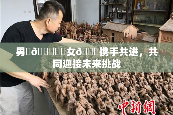 男‌🍌❌‌女🍑携手共进，共同迎接未来挑战