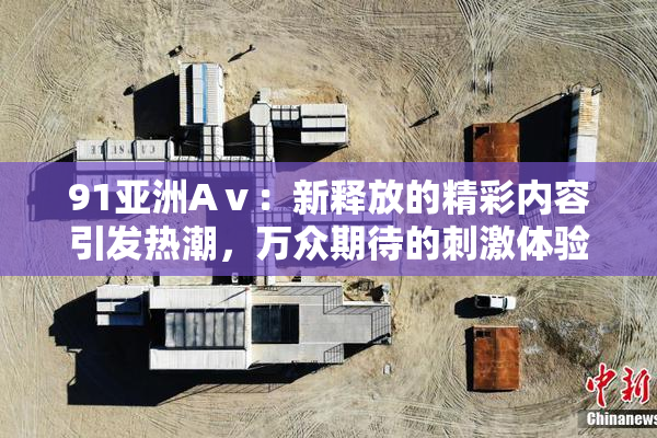 91亚洲Aⅴ：新释放的精彩内容引发热潮，万众期待的刺激体验再升级！