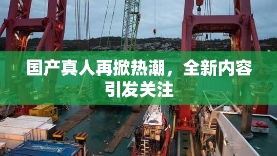 国产真人再掀热潮，全新内容引发关注