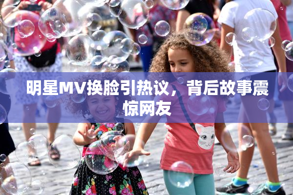 明星MV换脸引热议，背后故事震惊网友