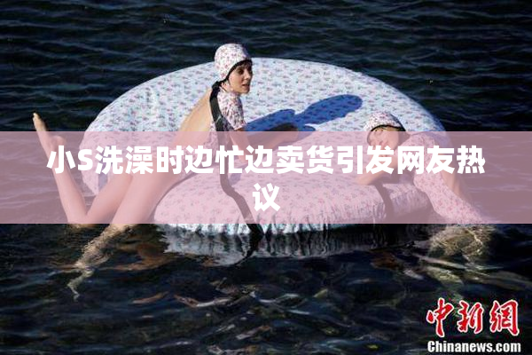 小S洗澡时边忙边卖货引发网友热议