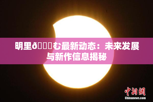 明里😚む最新动态：未来发展与新作信息揭秘
