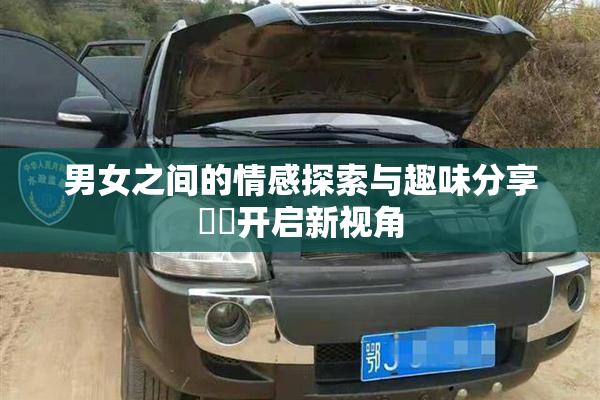 男女之间的情感探索与趣味分享❌‌开启新视角