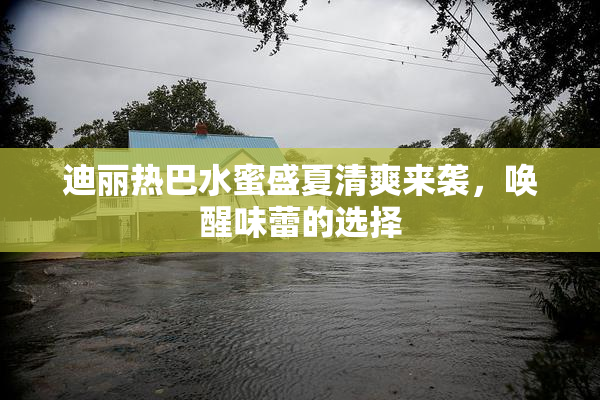 迪丽热巴水蜜盛夏清爽来袭，唤醒味蕾的选择