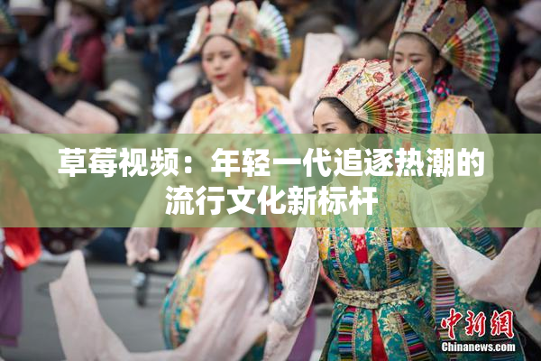 草莓视频：年轻一代追逐热潮的流行文化新标杆