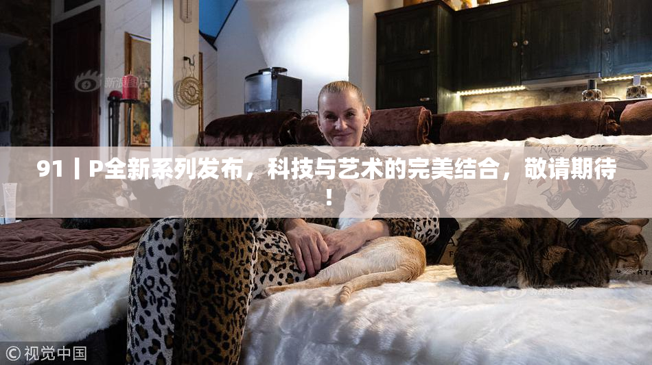 91丨P全新系列发布，科技与艺术的完美结合，敬请期待！