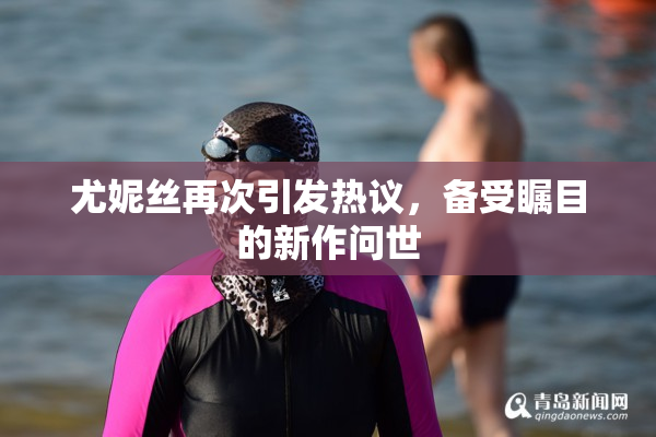 尤妮丝再次引发热议，备受瞩目的新作问世