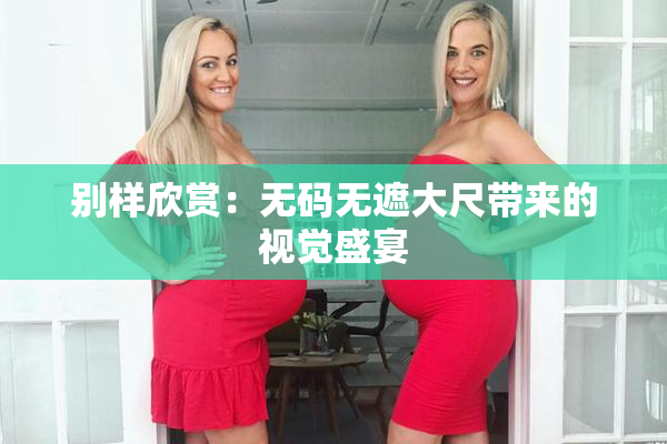 别样欣赏：无码无遮大尺带来的视觉盛宴
