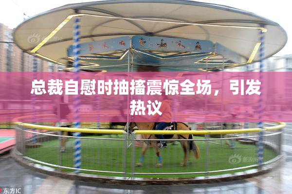 总裁自慰时抽搐震惊全场，引发热议