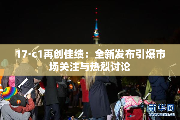 17·c1再创佳绩：全新发布引爆市场关注与热烈讨论