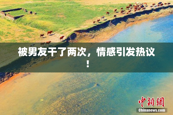 被男友干了两次，情感引发热议！