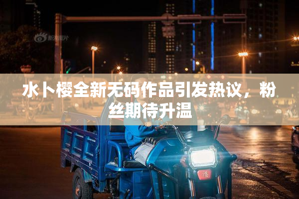 水卜樱全新无码作品引发热议，粉丝期待升温