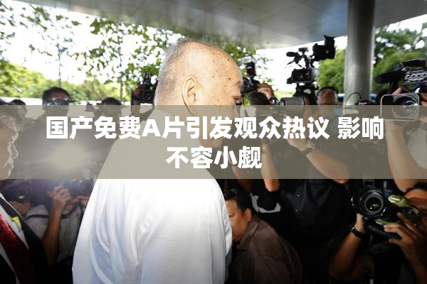 国产免费A片引发观众热议 影响不容小觑