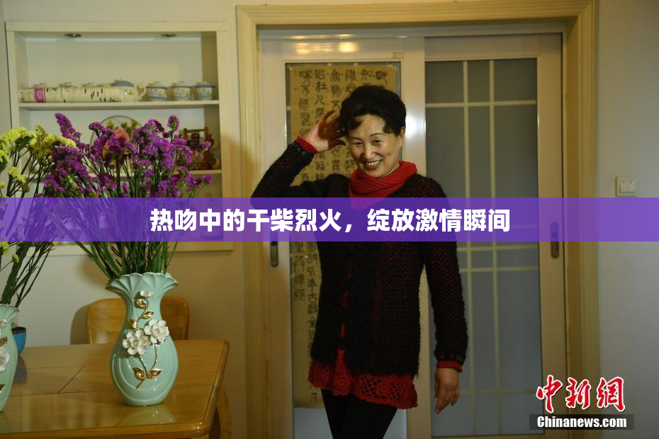 热吻中的干柴烈火，绽放激情瞬间