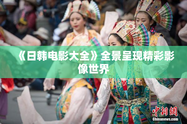 《日韩电影大全》全景呈现精彩影像世界