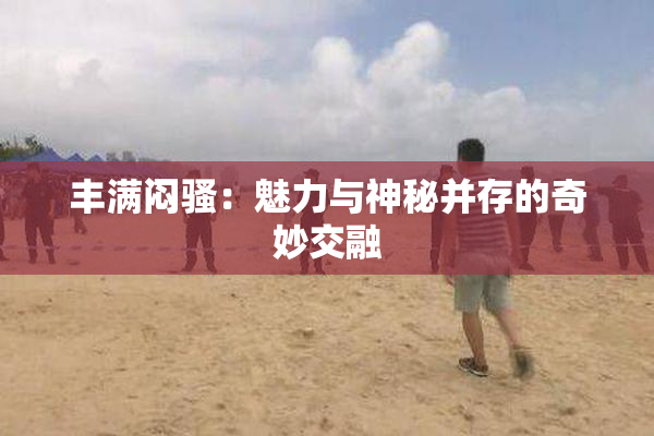 丰满闷骚：魅力与神秘并存的奇妙交融