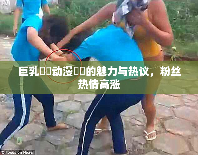 巨乳❌‌动漫❌‌的魅力与热议，粉丝热情高涨